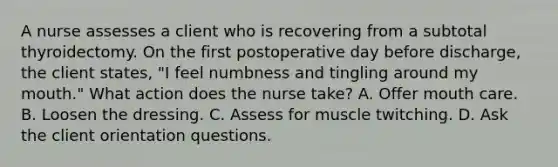 A nurse assesses a client who is recovering from a subtotal thyroidectomy. On the first postoperative day before discharge, the client states, "I feel numbness and tingling around my mouth." What action does the nurse take? A. Offer mouth care. B. Loosen the dressing. C. Assess for muscle twitching. D. Ask the client orientation questions.