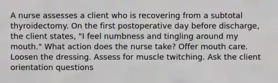 A nurse assesses a client who is recovering from a subtotal thyroidectomy. On the first postoperative day before discharge, the client states, "I feel numbness and tingling around my mouth." What action does the nurse take? Offer mouth care. Loosen the dressing. Assess for muscle twitching. Ask the client orientation questions