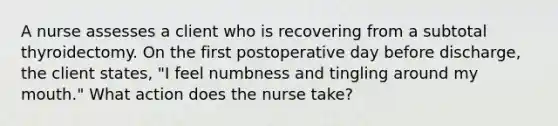 A nurse assesses a client who is recovering from a subtotal thyroidectomy. On the first postoperative day before discharge, the client states, "I feel numbness and tingling around my mouth." What action does the nurse take?