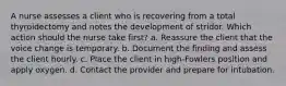 A nurse assesses a client who is recovering from a total thyroidectomy and notes the development of stridor. Which action should the nurse take first? a. Reassure the client that the voice change is temporary. b. Document the finding and assess the client hourly. c. Place the client in high-Fowlers position and apply oxygen. d. Contact the provider and prepare for intubation.