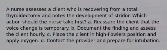 A nurse assesses a client who is recovering from a total thyroidectomy and notes the development of stridor. Which action should the nurse take first? a. Reassure the client that the voice change is temporary. b. Document the finding and assess the client hourly. c. Place the client in high-Fowlers position and apply oxygen. d. Contact the provider and prepare for intubation.