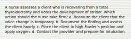 A nurse assesses a client who is recovering from a total thyroidectomy and notes the development of stridor. Which action should the nurse take first? a. Reassure the client that the voice change is temporary. b. Document the finding and assess the client hourly. c. Place the client in high-Fowler's position and apply oxygen. d. Contact the provider and prepare for intubation.