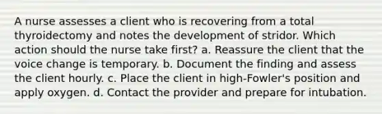 A nurse assesses a client who is recovering from a total thyroidectomy and notes the development of stridor. Which action should the nurse take first? a. Reassure the client that the voice change is temporary. b. Document the finding and assess the client hourly. c. Place the client in high-Fowler's position and apply oxygen. d. Contact the provider and prepare for intubation.