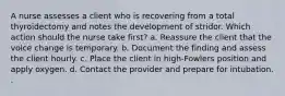 A nurse assesses a client who is recovering from a total thyroidectomy and notes the development of stridor. Which action should the nurse take first? a. Reassure the client that the voice change is temporary. b. Document the finding and assess the client hourly. c. Place the client in high-Fowlers position and apply oxygen. d. Contact the provider and prepare for intubation. .