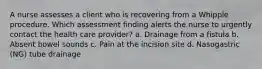 A nurse assesses a client who is recovering from a Whipple procedure. Which assessment finding alerts the nurse to urgently contact the health care provider? a. Drainage from a fistula b. Absent bowel sounds c. Pain at the incision site d. Nasogastric (NG) tube drainage