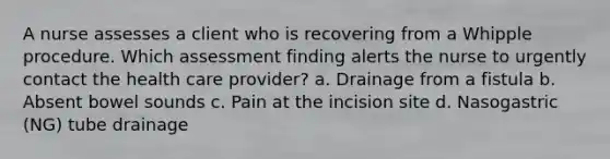 A nurse assesses a client who is recovering from a Whipple procedure. Which assessment finding alerts the nurse to urgently contact the health care provider? a. Drainage from a fistula b. Absent bowel sounds c. Pain at the incision site d. Nasogastric (NG) tube drainage