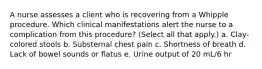 A nurse assesses a client who is recovering from a Whipple procedure. Which clinical manifestations alert the nurse to a complication from this procedure? (Select all that apply.) a. Clay-colored stools b. Substernal chest pain c. Shortness of breath d. Lack of bowel sounds or flatus e. Urine output of 20 mL/6 hr