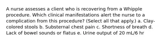 A nurse assesses a client who is recovering from a Whipple procedure. Which clinical manifestations alert the nurse to a complication from this procedure? (Select all that apply.) a. Clay-colored stools b. Substernal chest pain c. Shortness of breath d. Lack of bowel sounds or flatus e. Urine output of 20 mL/6 hr