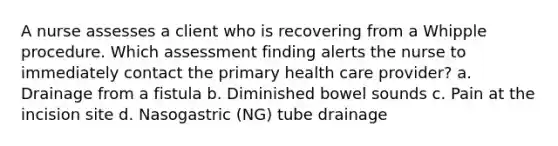 A nurse assesses a client who is recovering from a Whipple procedure. Which assessment finding alerts the nurse to immediately contact the primary health care provider? a. Drainage from a fistula b. Diminished bowel sounds c. Pain at the incision site d. Nasogastric (NG) tube drainage