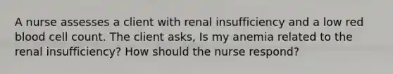 A nurse assesses a client with renal insufficiency and a low red blood cell count. The client asks, Is my anemia related to the renal insufficiency? How should the nurse respond?