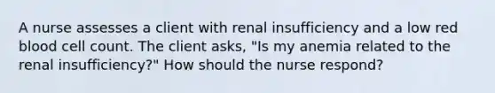 A nurse assesses a client with renal insufficiency and a low red blood cell count. The client asks, "Is my anemia related to the renal insufficiency?" How should the nurse respond?