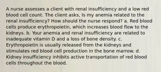 A nurse assesses a client with renal insufficiency and a low red blood cell count. The client asks, Is my anemia related to the renal insufficiency? How should the nurse respond? a. Red blood cells produce erythropoietin, which increases blood flow to the kidneys. b. Your anemia and renal insufficiency are related to inadequate vitamin D and a loss of bone density. c. Erythropoietin is usually released from the kidneys and stimulates red blood cell production in the bone marrow. d. Kidney insufficiency inhibits active transportation of red blood cells throughout the blood.