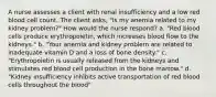 A nurse assesses a client with renal insufficiency and a low red blood cell count. The client asks, "Is my anemia related to my kidney problem?" How would the nurse respond? a. "Red blood cells produce erythropoietin, which increases blood flow to the kidneys." b. "Your anemia and kidney problem are related to inadequate vitamin D and a loss of bone density." c. "Erythropoietin is usually released from the kidneys and stimulates red blood cell production in the bone marrow." d. "Kidney insufficiency inhibits active transportation of red blood cells throughout the blood"