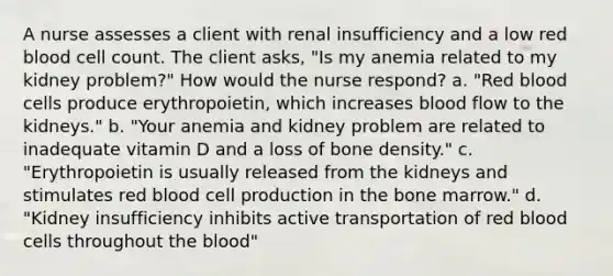 A nurse assesses a client with renal insufficiency and a low red blood cell count. The client asks, "Is my anemia related to my kidney problem?" How would the nurse respond? a. "Red blood cells produce erythropoietin, which increases blood flow to the kidneys." b. "Your anemia and kidney problem are related to inadequate vitamin D and a loss of bone density." c. "Erythropoietin is usually released from the kidneys and stimulates red blood cell production in the bone marrow." d. "Kidney insufficiency inhibits active transportation of red blood cells throughout the blood"