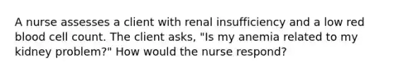 A nurse assesses a client with renal insufficiency and a low red blood cell count. The client asks, "Is my anemia related to my kidney problem?" How would the nurse respond?