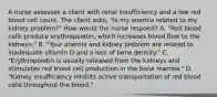 A nurse assesses a client with renal insufficiency and a low red blood cell count. The client asks, "Is my anemia related to my kidney problem?" How would the nurse respond? A. "Red blood cells produce erythropoietin, which increases blood flow to the kidneys." B. "Your anemia and kidney problem are related to inadequate vitamin D and a loss of bone density." C. "Erythropoietin is usually released from the kidneys and stimulates red blood cell production in the bone marrow." D. "Kidney insufficiency inhibits active transportation of red blood cells throughout the blood."