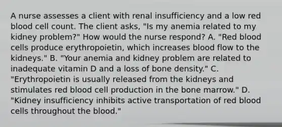 A nurse assesses a client with renal insufficiency and a low red blood cell count. The client asks, "Is my anemia related to my kidney problem?" How would the nurse respond? A. "Red blood cells produce erythropoietin, which increases blood flow to the kidneys." B. "Your anemia and kidney problem are related to inadequate vitamin D and a loss of bone density." C. "Erythropoietin is usually released from the kidneys and stimulates red blood cell production in the bone marrow." D. "Kidney insufficiency inhibits active transportation of red blood cells throughout the blood."