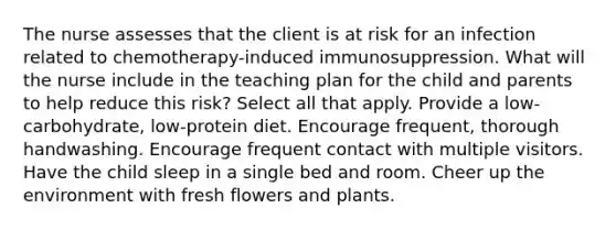 The nurse assesses that the client is at risk for an infection related to chemotherapy-induced immunosuppression. What will the nurse include in the teaching plan for the child and parents to help reduce this risk? Select all that apply. Provide a low-carbohydrate, low-protein diet. Encourage frequent, thorough handwashing. Encourage frequent contact with multiple visitors. Have the child sleep in a single bed and room. Cheer up the environment with fresh flowers and plants.