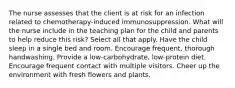 The nurse assesses that the client is at risk for an infection related to chemotherapy-induced immunosuppression. What will the nurse include in the teaching plan for the child and parents to help reduce this risk? Select all that apply. Have the child sleep in a single bed and room. Encourage frequent, thorough handwashing. Provide a low-carbohydrate, low-protein diet. Encourage frequent contact with multiple visitors. Cheer up the environment with fresh flowers and plants.