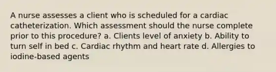 A nurse assesses a client who is scheduled for a cardiac catheterization. Which assessment should the nurse complete prior to this procedure? a. Clients level of anxiety b. Ability to turn self in bed c. Cardiac rhythm and heart rate d. Allergies to iodine-based agents