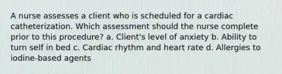 A nurse assesses a client who is scheduled for a cardiac catheterization. Which assessment should the nurse complete prior to this procedure? a. Client's level of anxiety b. Ability to turn self in bed c. Cardiac rhythm and heart rate d. Allergies to iodine-based agents