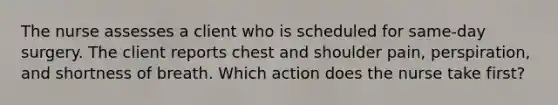 The nurse assesses a client who is scheduled for same-day surgery. The client reports chest and shoulder pain, perspiration, and shortness of breath. Which action does the nurse take first?