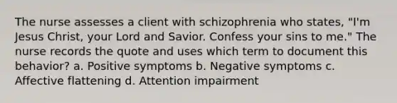 The nurse assesses a client with schizophrenia who states, "I'm Jesus Christ, your Lord and Savior. Confess your sins to me." The nurse records the quote and uses which term to document this behavior? a. Positive symptoms b. Negative symptoms c. Affective flattening d. Attention impairment