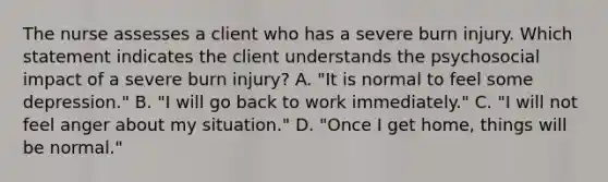 The nurse assesses a client who has a severe burn injury. Which statement indicates the client understands the psychosocial impact of a severe burn injury? A. "It is normal to feel some depression." B. "I will go back to work immediately." C. "I will not feel anger about my situation." D. "Once I get home, things will be normal."