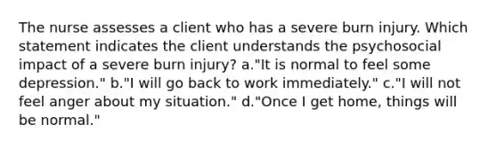 The nurse assesses a client who has a severe burn injury. Which statement indicates the client understands the psychosocial impact of a severe burn injury? a."It is normal to feel some depression." b."I will go back to work immediately." c."I will not feel anger about my situation." d."Once I get home, things will be normal."