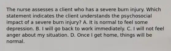 The nurse assesses a client who has a severe burn injury. Which statement indicates the client understands the psychosocial impact of a severe burn injury? A. It is normal to feel some depression. B. I will go back to work immediately. C. I will not feel anger about my situation. D. Once I get home, things will be normal.