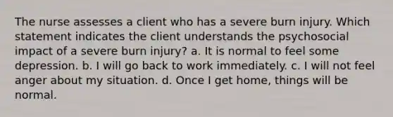 The nurse assesses a client who has a severe burn injury. Which statement indicates the client understands the psychosocial impact of a severe burn injury? a. It is normal to feel some depression. b. I will go back to work immediately. c. I will not feel anger about my situation. d. Once I get home, things will be normal.