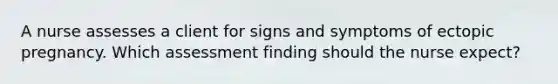 A nurse assesses a client for signs and symptoms of ectopic pregnancy. Which assessment finding should the nurse expect?