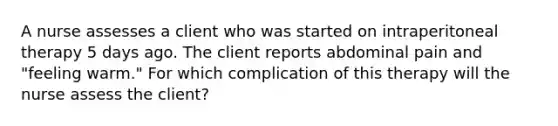 A nurse assesses a client who was started on intraperitoneal therapy 5 days ago. The client reports abdominal pain and "feeling warm." For which complication of this therapy will the nurse assess the client?