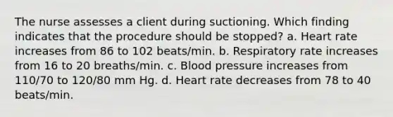 The nurse assesses a client during suctioning. Which finding indicates that the procedure should be stopped? a. Heart rate increases from 86 to 102 beats/min. b. Respiratory rate increases from 16 to 20 breaths/min. c. Blood pressure increases from 110/70 to 120/80 mm Hg. d. Heart rate decreases from 78 to 40 beats/min.