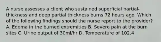 A nurse assesses a client who sustained superficial partial-thickness and deep partial thickness burns 72 hours ago. Which of the following findings should the nurse report to the provider? A. Edema in the burned extremities B. Severe pain at the burn sites C. Urine output of 30ml/hr D. Temperature of 102.4