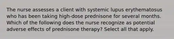 The nurse assesses a client with systemic lupus erythematosus who has been taking high-dose prednisone for several months. Which of the following does the nurse recognize as potential adverse effects of prednisone therapy? Select all that apply.