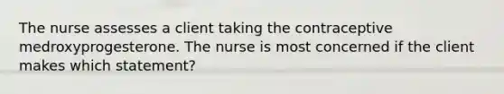 The nurse assesses a client taking the contraceptive medroxyprogesterone. The nurse is most concerned if the client makes which statement?