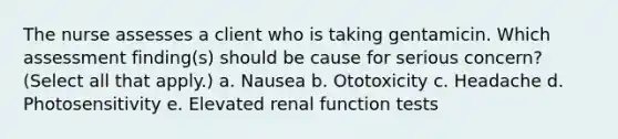 The nurse assesses a client who is taking gentamicin. Which assessment finding(s) should be cause for serious concern? (Select all that apply.) a. Nausea b. Ototoxicity c. Headache d. Photosensitivity e. Elevated renal function tests