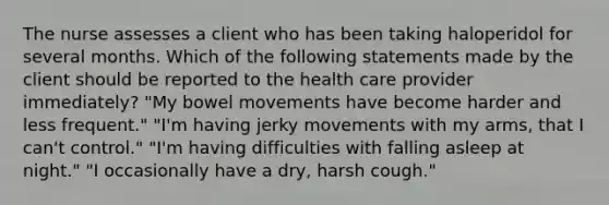 The nurse assesses a client who has been taking haloperidol for several months. Which of the following statements made by the client should be reported to the health care provider immediately? "My bowel movements have become harder and less frequent." "I'm having jerky movements with my arms, that I can't control." "I'm having difficulties with falling asleep at night." "I occasionally have a dry, harsh cough."