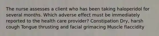 The nurse assesses a client who has been taking haloperidol for several months. Which adverse effect must be immediately reported to the health care provider? Constipation Dry, harsh cough Tongue thrusting and facial grimacing Muscle flaccidity