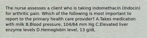 The nurse assesses a client who is taking indomethacin (Indocin) for arthritic pain. Which of the following is most important to report to the primary health care provider? A.Takes medication with milk B.Blood pressure, 104/64 mm Hg C.Elevated liver enzyme levels D.Hemoglobin level, 13 g/dL