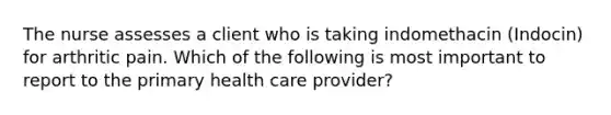 The nurse assesses a client who is taking indomethacin (Indocin) for arthritic pain. Which of the following is most important to report to the primary health care provider?