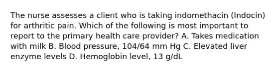 The nurse assesses a client who is taking indomethacin (Indocin) for arthritic pain. Which of the following is most important to report to the primary health care provider? A. Takes medication with milk B. Blood pressure, 104/64 mm Hg C. Elevated liver enzyme levels D. Hemoglobin level, 13 g/dL