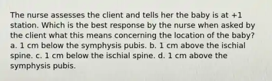 The nurse assesses the client and tells her the baby is at +1 station. Which is the best response by the nurse when asked by the client what this means concerning the location of the baby? a. 1 cm below the symphysis pubis. b. 1 cm above the ischial spine. c. 1 cm below the ischial spine. d. 1 cm above the symphysis pubis.