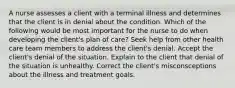 A nurse assesses a client with a terminal illness and determines that the client is in denial about the condition. Which of the following would be most important for the nurse to do when developing the client's plan of care? Seek help from other health care team members to address the client's denial. Accept the client's denial of the situation. Explain to the client that denial of the situation is unhealthy. Correct the client's misconsceptions about the illness and treatment goals.