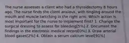 The nurse assesses a client who had a thyroidectomy 8 hours ago. The nurse finds the client anxious, with tingling around the mouth and muscle twitching in the right arm. Which action is most important for the nurse to implement first? 1. Change the surgical dressing to assess for bleeding[5%] 2. Document the findings in the electronic medical record[0%] 3. Draw arterial blood gases[2%] 4. Obtain a serum calcium level[91%]