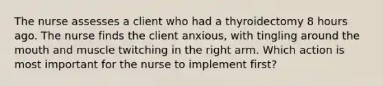 The nurse assesses a client who had a thyroidectomy 8 hours ago. The nurse finds the client anxious, with tingling around the mouth and muscle twitching in the right arm. Which action is most important for the nurse to implement first?