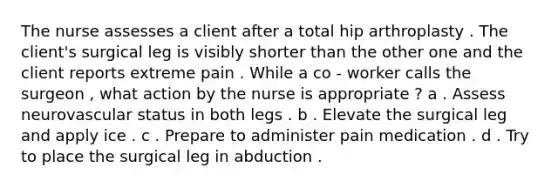 The nurse assesses a client after a total hip arthroplasty . The client's surgical leg is visibly shorter than the other one and the client reports extreme pain . While a co - worker calls the surgeon , what action by the nurse is appropriate ? a . Assess neurovascular status in both legs . b . Elevate the surgical leg and apply ice . c . Prepare to administer pain medication . d . Try to place the surgical leg in abduction .