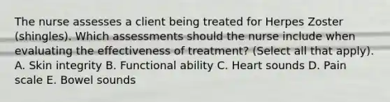 The nurse assesses a client being treated for Herpes Zoster (shingles). Which assessments should the nurse include when evaluating the effectiveness of treatment? (Select all that apply). A. Skin integrity B. Functional ability C. Heart sounds D. Pain scale E. Bowel sounds