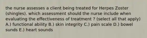 the nurse assesses a client being treated for Herpes Zoster (shingles). which assessment should the nurse include when evaluating the effectiveness of treatment ? (select all that apply) A.) functional ability B.) skin integrity C.) pain scale D.) bowel sunds E.) heart sounds